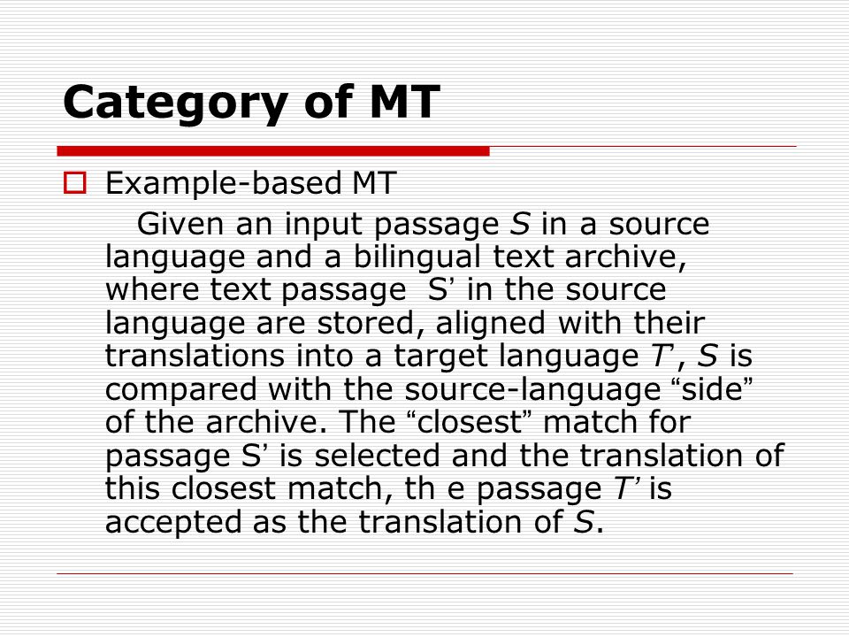 Category of MT Example-based MT Given an input passage S in a source language and a bilingual text archive, where text passage S in the source language are stored, aligned with their translations into a target language T, S is compared with the source-language side of the archive.