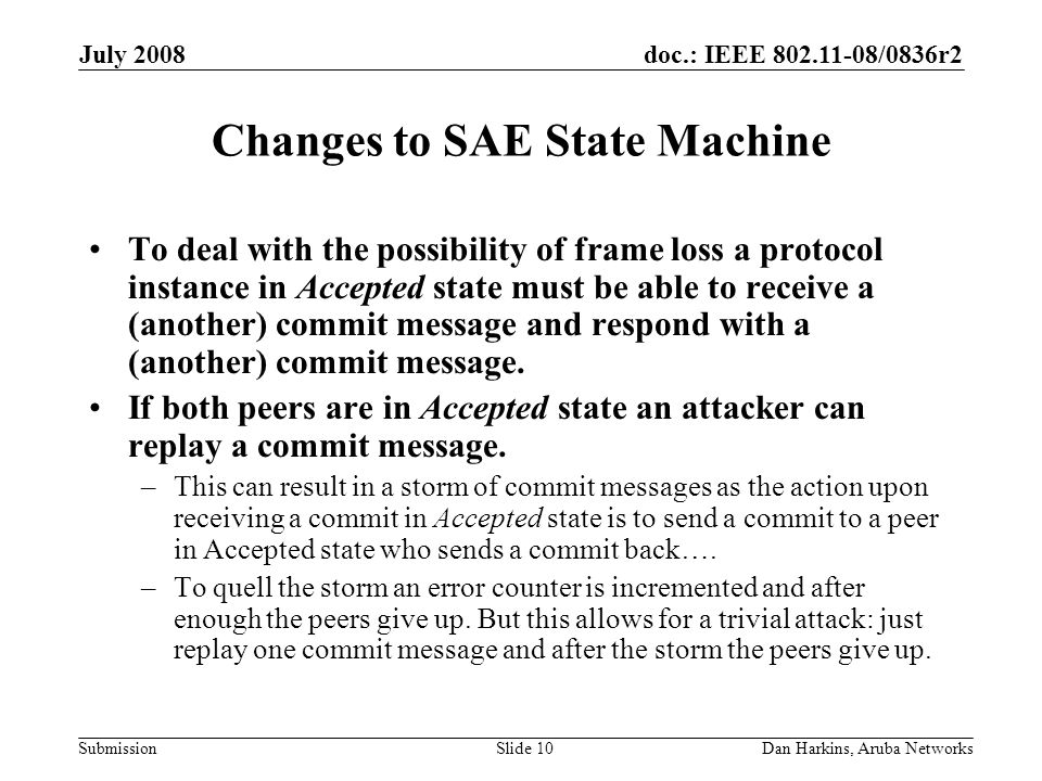 doc.: IEEE /0836r2 Submission July 2008 Dan Harkins, Aruba NetworksSlide 10 Changes to SAE State Machine To deal with the possibility of frame loss a protocol instance in Accepted state must be able to receive a (another) commit message and respond with a (another) commit message.