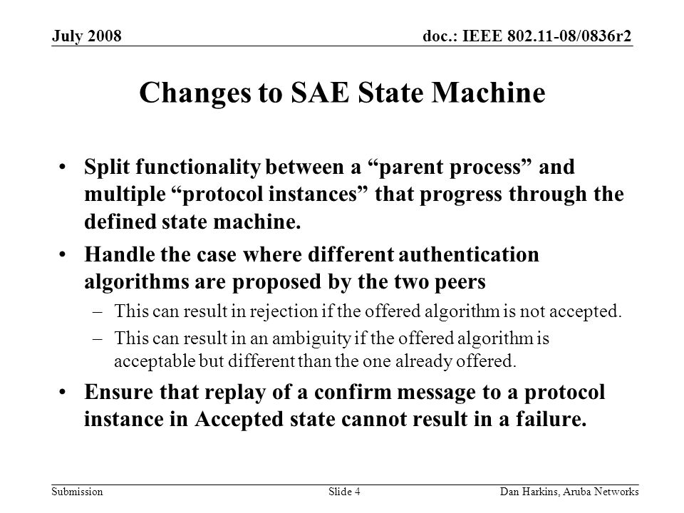doc.: IEEE /0836r2 Submission July 2008 Dan Harkins, Aruba NetworksSlide 4 Changes to SAE State Machine Split functionality between a parent process and multiple protocol instances that progress through the defined state machine.
