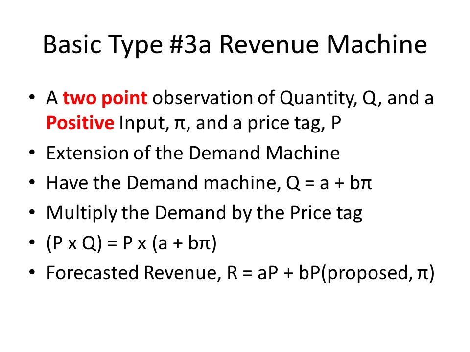 Basic Type #3a Revenue Machine A two point observation of Quantity, Q, and a Positive Input, π, and a price tag, P Extension of the Demand Machine Have the Demand machine, Q = a + bπ Multiply the Demand by the Price tag (P x Q) = P x (a + bπ) Forecasted Revenue, R = aP + bP(proposed, π)