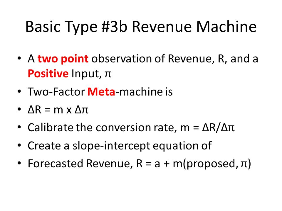 Basic Type #3b Revenue Machine A two point observation of Revenue, R, and a Positive Input, π Two-Factor Meta-machine is R = m x π Calibrate the conversion rate, m = R/π Create a slope-intercept equation of Forecasted Revenue, R = a + m(proposed, π)