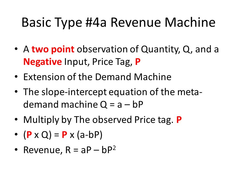 Basic Type #4a Revenue Machine A two point observation of Quantity, Q, and a Negative Input, Price Tag, P Extension of the Demand Machine The slope-intercept equation of the meta- demand machine Q = a – bP Multiply by The observed Price tag.