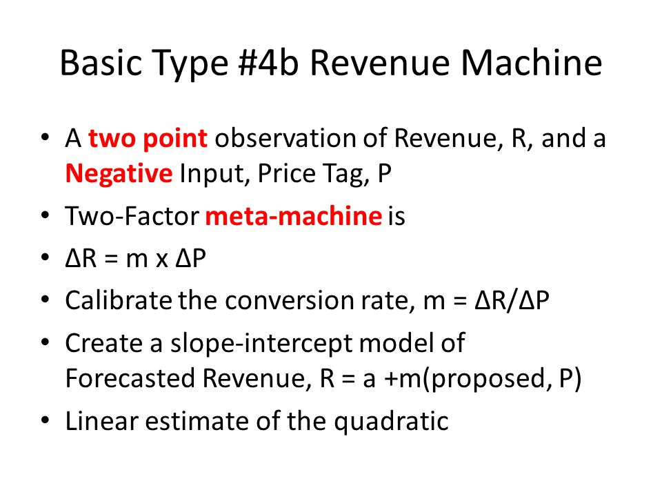 Basic Type #4b Revenue Machine A two point observation of Revenue, R, and a Negative Input, Price Tag, P Two-Factor meta-machine is R = m x P Calibrate the conversion rate, m = R/P Create a slope-intercept model of Forecasted Revenue, R = a +m(proposed, P) Linear estimate of the quadratic