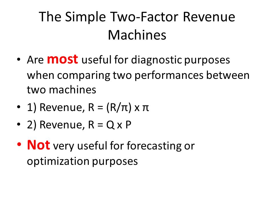 The Simple Two-Factor Revenue Machines Are most useful for diagnostic purposes when comparing two performances between two machines 1) Revenue, R = (R/π) x π 2) Revenue, R = Q x P Not very useful for forecasting or optimization purposes