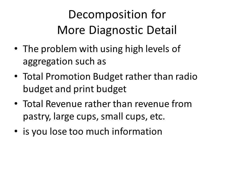 Decomposition for More Diagnostic Detail The problem with using high levels of aggregation such as Total Promotion Budget rather than radio budget and print budget Total Revenue rather than revenue from pastry, large cups, small cups, etc.
