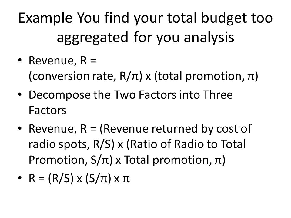 Example You find your total budget too aggregated for you analysis Revenue, R = (conversion rate, R/π) x (total promotion, π) Decompose the Two Factors into Three Factors Revenue, R = (Revenue returned by cost of radio spots, R/S) x (Ratio of Radio to Total Promotion, S/π) x Total promotion, π) R = (R/S) x (S/π) x π