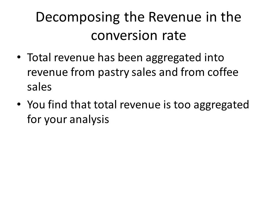 Decomposing the Revenue in the conversion rate Total revenue has been aggregated into revenue from pastry sales and from coffee sales You find that total revenue is too aggregated for your analysis