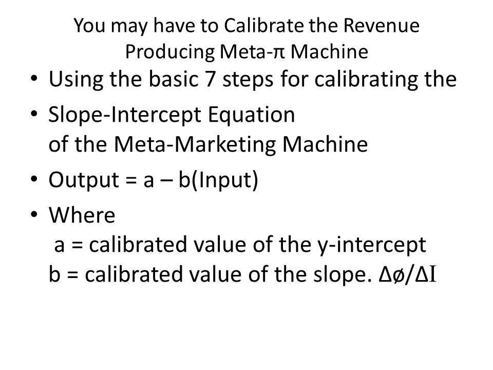 You may have to Calibrate the Revenue Producing Meta-π Machine Using the basic 7 steps for calibrating the Slope-Intercept Equation of the Meta-Marketing Machine Output = a – b(Input) Where a = calibrated value of the y-intercept b = calibrated value of the slope.