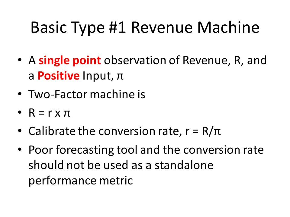 Basic Type #1 Revenue Machine A single point observation of Revenue, R, and a Positive Input, π Two-Factor machine is R = r x π Calibrate the conversion rate, r = R/π Poor forecasting tool and the conversion rate should not be used as a standalone performance metric