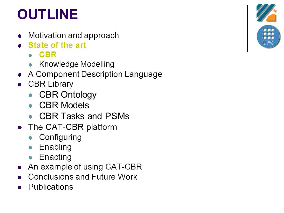 OUTLINE Motivation and approach State of the art CBR Knowledge Modelling A Component Description Language CBR Library CBR Ontology CBR Models CBR Tasks and PSMs The CAT-CBR platform Configuring Enabling Enacting An example of using CAT-CBR Conclusions and Future Work Publications