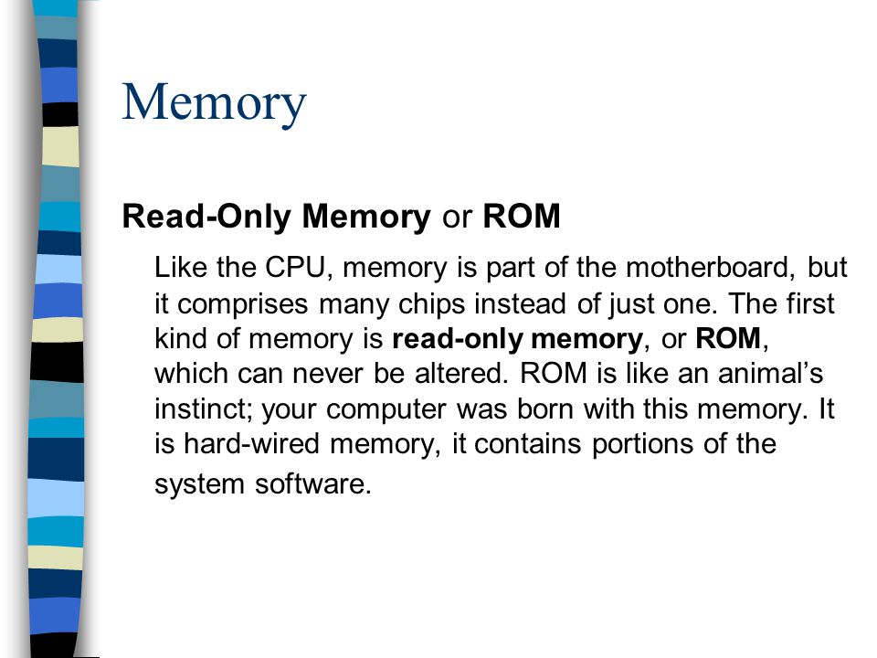 Memory Read-Only Memory or ROM Like the CPU, memory is part of the motherboard, but it comprises many chips instead of just one.