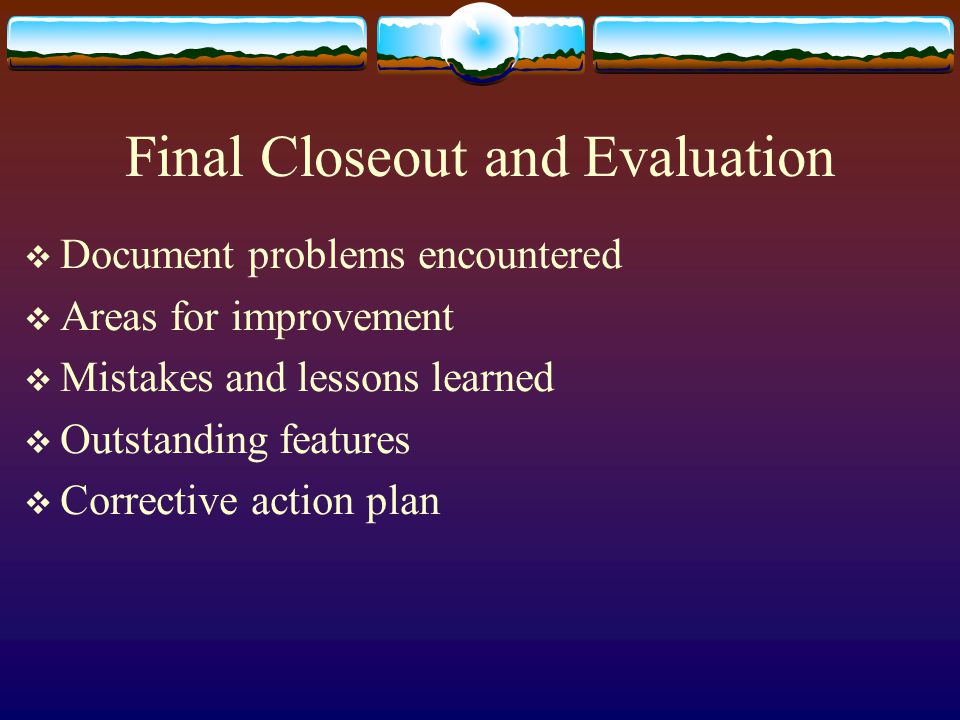 Final Closeout and Evaluation Document problems encountered Areas for improvement Mistakes and lessons learned Outstanding features Corrective action plan
