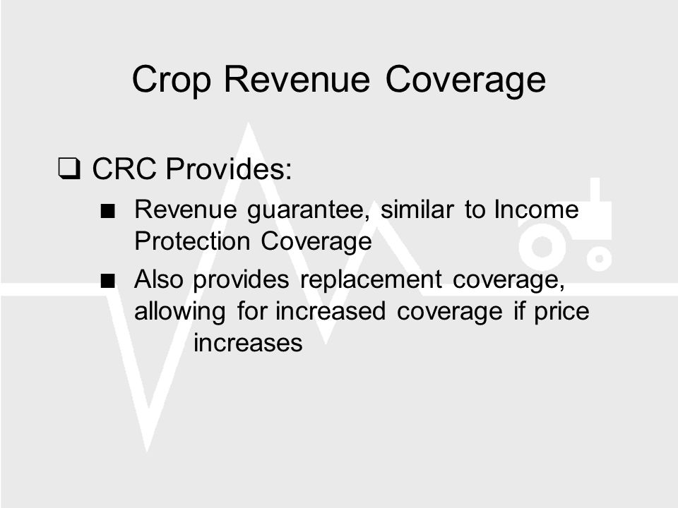 Crop Revenue Coverage CRC Provides: Revenue guarantee, similar to Income Protection Coverage Also provides replacement coverage, allowing for increased coverage if price increases