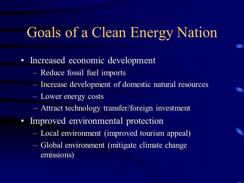 Goals of a Clean Energy Nation Increased economic development –Reduce fossil fuel imports –Increase development of domestic natural resources –Lower energy costs –Attract technology transfer/foreign investment Improved environmental protection –Local environment (improved tourism appeal) –Global environment (mitigate climate change emissions)