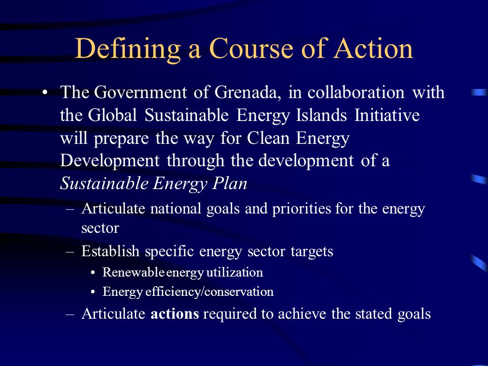 Defining a Course of Action The Government of Grenada, in collaboration with the Global Sustainable Energy Islands Initiative will prepare the way for Clean Energy Development through the development of a Sustainable Energy Plan –Articulate national goals and priorities for the energy sector –Establish specific energy sector targets Renewable energy utilization Energy efficiency/conservation –Articulate actions required to achieve the stated goals
