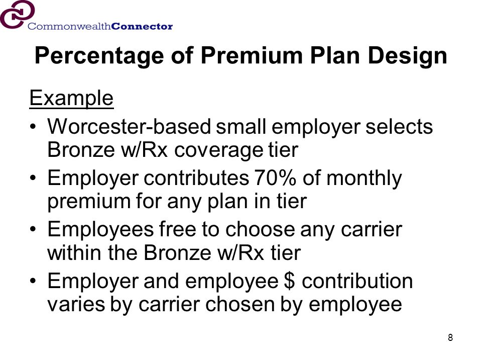 8 Percentage of Premium Plan Design Example Worcester-based small employer selects Bronze w/Rx coverage tier Employer contributes 70% of monthly premium for any plan in tier Employees free to choose any carrier within the Bronze w/Rx tier Employer and employee $ contribution varies by carrier chosen by employee