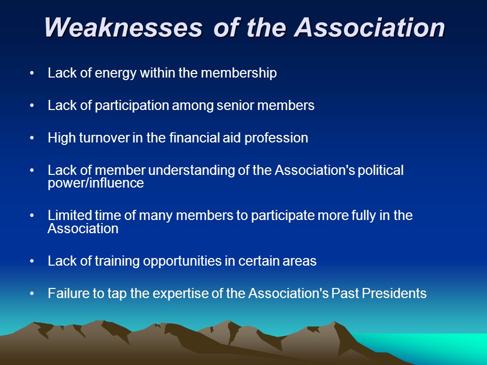 Weaknesses of the Association Lack of energy within the membership Lack of participation among senior members High turnover in the financial aid profession Lack of member understanding of the Association s political power/influence Limited time of many members to participate more fully in the Association Lack of training opportunities in certain areas Failure to tap the expertise of the Association s Past Presidents