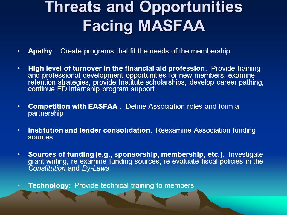 Threats and Opportunities Facing MASFAA Apathy: Create programs that fit the needs of the membership High level of turnover in the financial aid profession: Provide training and professional development opportunities for new members; examine retention strategies; provide Institute scholarships; develop career pathing; continue ED internship program support Competition with EASFAA : Define Association roles and form a partnership Institution and lender consolidation: Reexamine Association funding sources Sources of funding (e.g., sponsorship, membership, etc.): Investigate grant writing; re-examine funding sources; re-evaluate fiscal policies in the Constitution and By-Laws Technology: Provide technical training to members