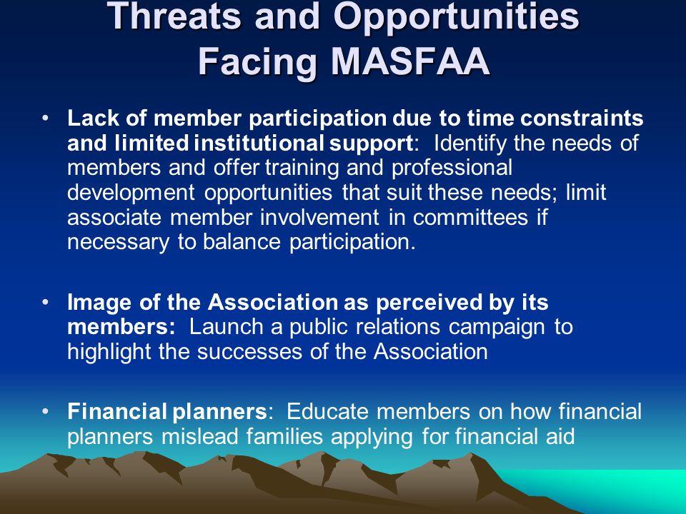 Threats and Opportunities Facing MASFAA Lack of member participation due to time constraints and limited institutional support: Identify the needs of members and offer training and professional development opportunities that suit these needs; limit associate member involvement in committees if necessary to balance participation.