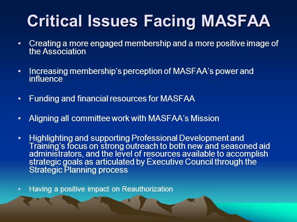 Critical Issues Facing MASFAA Creating a more engaged membership and a more positive image of the Association Increasing memberships perception of MASFAAs power and influence Funding and financial resources for MASFAA Aligning all committee work with MASFAAs Mission Highlighting and supporting Professional Development and Trainings focus on strong outreach to both new and seasoned aid administrators, and the level of resources available to accomplish strategic goals as articulated by Executive Council through the Strategic Planning process Having a positive impact on Reauthorization