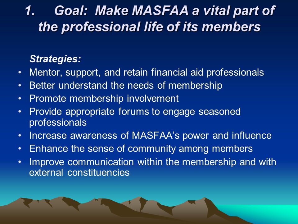 1.Goal: Make MASFAA a vital part of the professional life of its members Strategies: Mentor, support, and retain financial aid professionals Better understand the needs of membership Promote membership involvement Provide appropriate forums to engage seasoned professionals Increase awareness of MASFAAs power and influence Enhance the sense of community among members Improve communication within the membership and with external constituencies