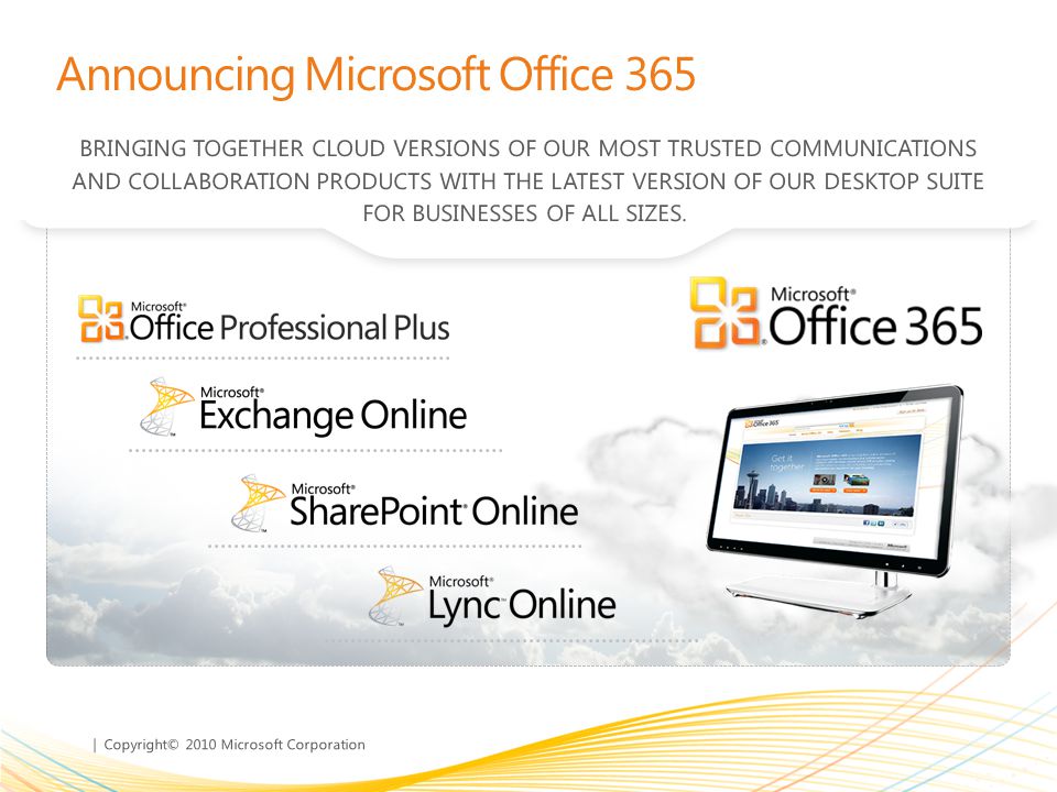 | Copyright© 2010 Microsoft Corporation Announcing Microsoft Office 365 BRINGING TOGETHER CLOUD VERSIONS OF OUR MOST TRUSTED COMMUNICATIONS AND COLLABORATION PRODUCTS WITH THE LATEST VERSION OF OUR DESKTOP SUITE FOR BUSINESSES OF ALL SIZES.