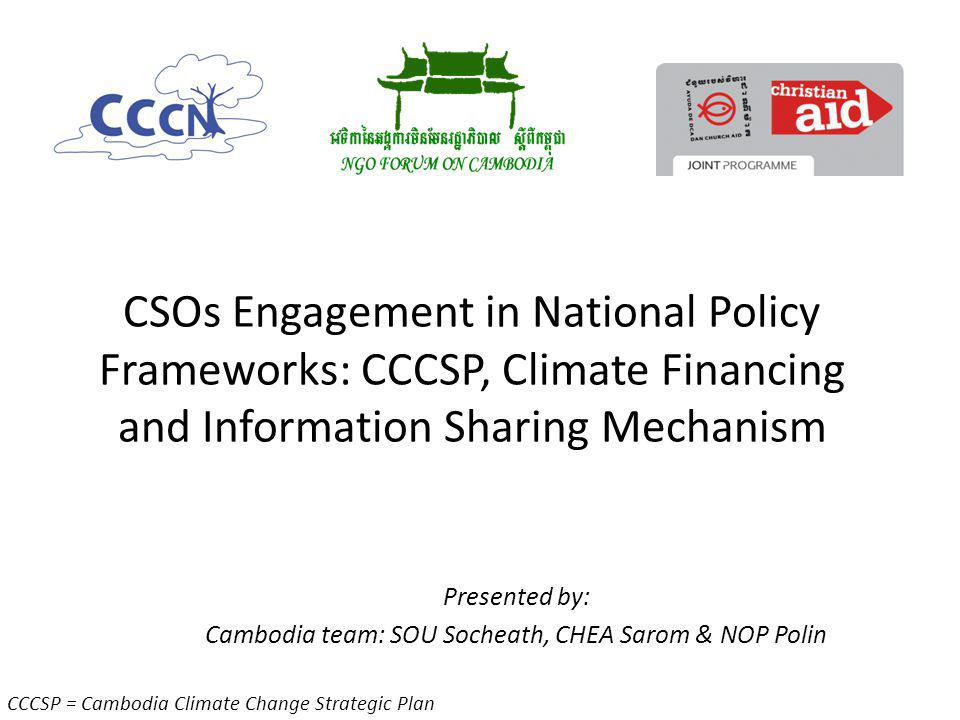 CSOs Engagement in National Policy Frameworks: CCCSP, Climate Financing and Information Sharing Mechanism Presented by: Cambodia team: SOU Socheath, CHEA Sarom & NOP Polin CCCSP = Cambodia Climate Change Strategic Plan