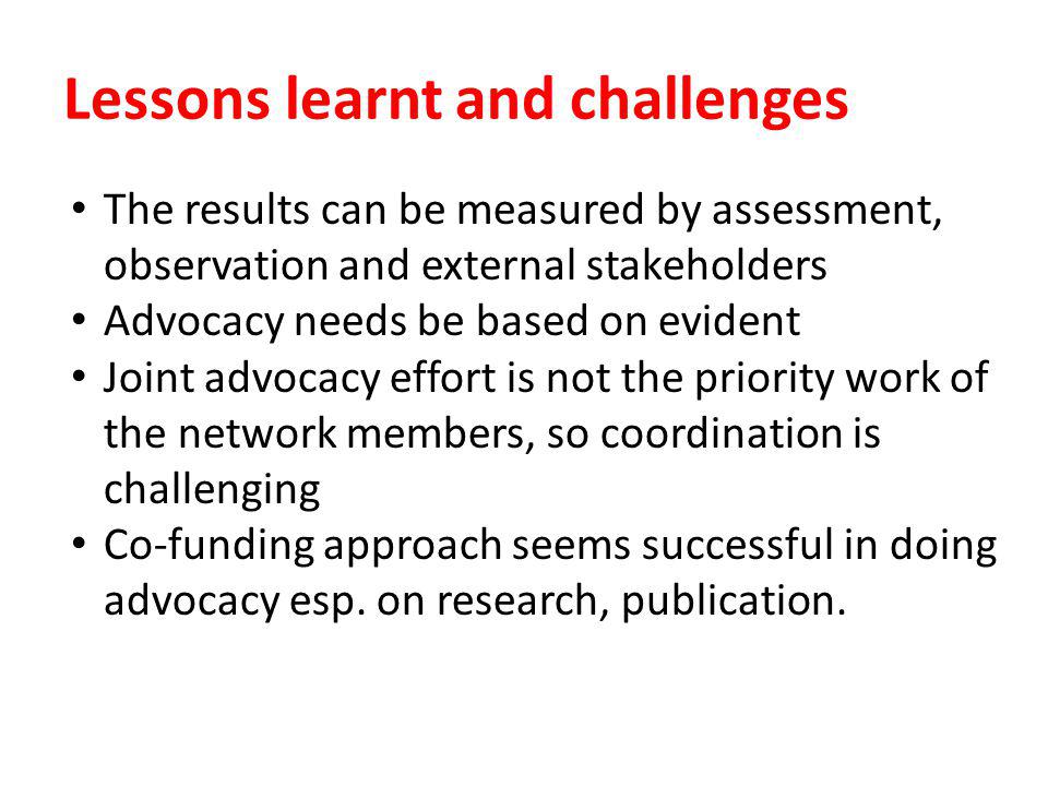 Lessons learnt and challenges The results can be measured by assessment, observation and external stakeholders Advocacy needs be based on evident Joint advocacy effort is not the priority work of the network members, so coordination is challenging Co-funding approach seems successful in doing advocacy esp.