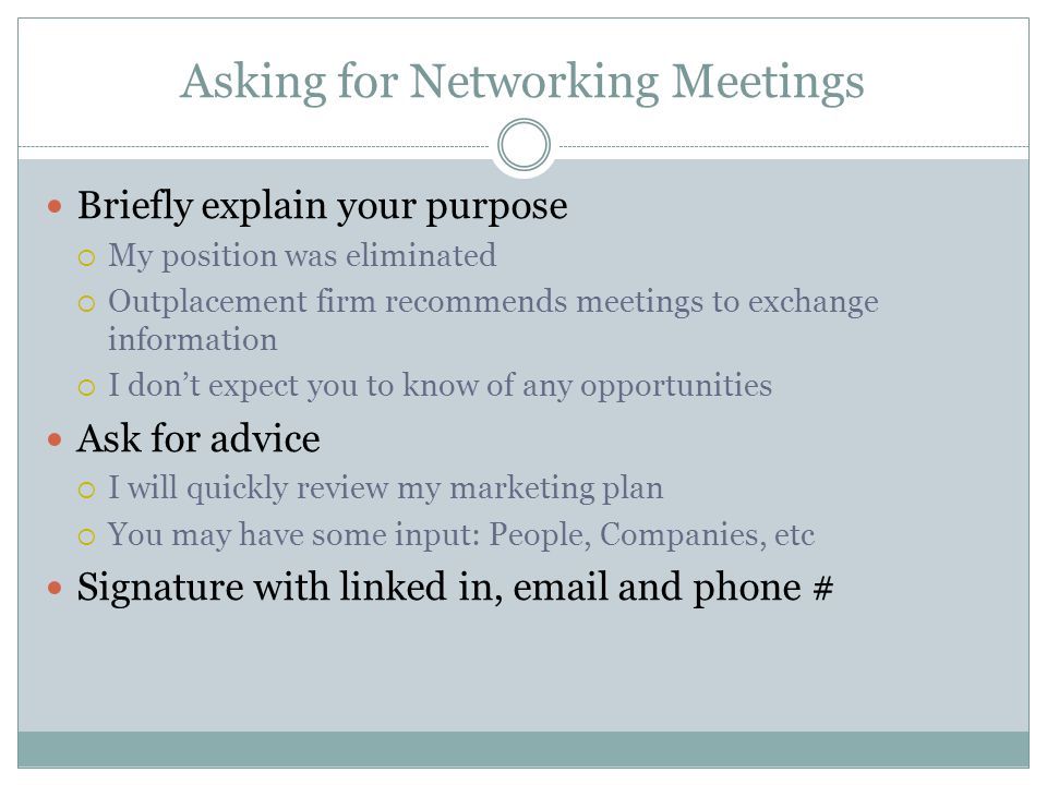 Asking for Networking Meetings Briefly explain your purpose My position was eliminated Outplacement firm recommends meetings to exchange information I dont expect you to know of any opportunities Ask for advice I will quickly review my marketing plan You may have some input: People, Companies, etc Signature with linked in,  and phone #