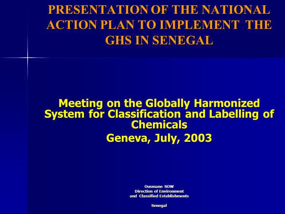 PRESENTATION OF THE NATIONAL ACTION PLAN TO IMPLEMENT THE GHS IN SENEGAL Meeting on the Globally Harmonized System for Classification and Labelling of Chemicals Geneva, July, 2003 Ousmane SOW Direction of Environment and Classified Establishments Senegal