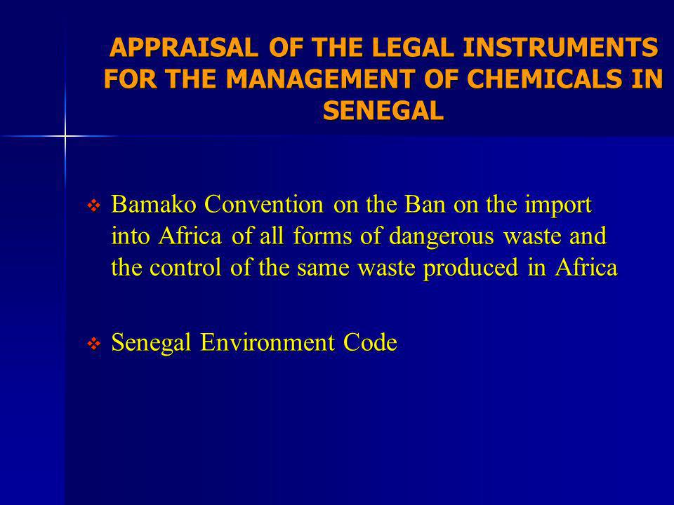 APPRAISAL OF THE LEGAL INSTRUMENTS FOR THE MANAGEMENT OF CHEMICALS IN SENEGAL Bamako Convention on the Ban on the import into Africa of all forms of dangerous waste and the control of the same waste produced in Africa Bamako Convention on the Ban on the import into Africa of all forms of dangerous waste and the control of the same waste produced in Africa Senegal Environment Code Senegal Environment Code