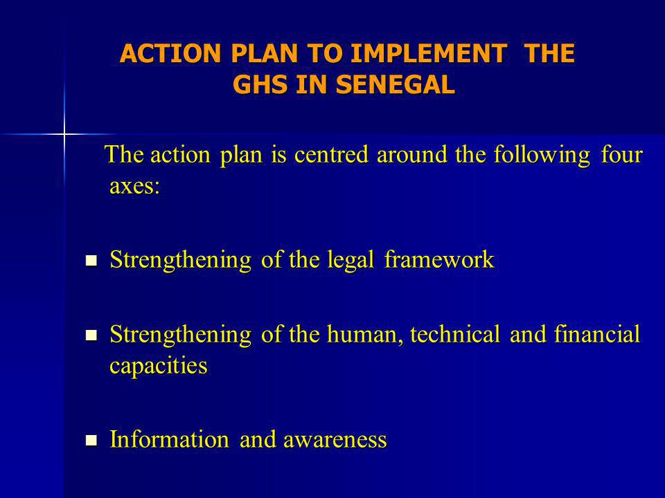 ACTION PLAN TO IMPLEMENT THE GHS IN SENEGAL ACTION PLAN TO IMPLEMENT THE GHS IN SENEGAL The action plan is centred around the following four axes: The action plan is centred around the following four axes: Strengthening of the legal framework Strengthening of the legal framework Strengthening of the human, technical and financial capacities Strengthening of the human, technical and financial capacities Information and awareness Information and awareness