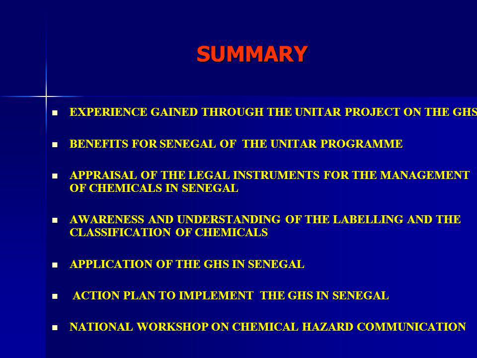SUMMARY EXPERIENCE GAINED THROUGH THE UNITAR PROJECT ON THE GHS EXPERIENCE GAINED THROUGH THE UNITAR PROJECT ON THE GHS BENEFITS FOR SENEGAL OF THE UNITAR PROGRAMME BENEFITS FOR SENEGAL OF THE UNITAR PROGRAMME APPRAISAL OF THE LEGAL INSTRUMENTS FOR THE MANAGEMENT OF CHEMICALS IN SENEGAL APPRAISAL OF THE LEGAL INSTRUMENTS FOR THE MANAGEMENT OF CHEMICALS IN SENEGAL AWARENESS AND UNDERSTANDING OF THE LABELLING AND THE CLASSIFICATION OF CHEMICALS AWARENESS AND UNDERSTANDING OF THE LABELLING AND THE CLASSIFICATION OF CHEMICALS APPLICATION OF THE GHS IN SENEGAL APPLICATION OF THE GHS IN SENEGAL ACTION PLAN TO IMPLEMENT THE GHS IN SENEGAL ACTION PLAN TO IMPLEMENT THE GHS IN SENEGAL NATIONAL WORKSHOP ON CHEMICAL HAZARD COMMUNICATION NATIONAL WORKSHOP ON CHEMICAL HAZARD COMMUNICATION