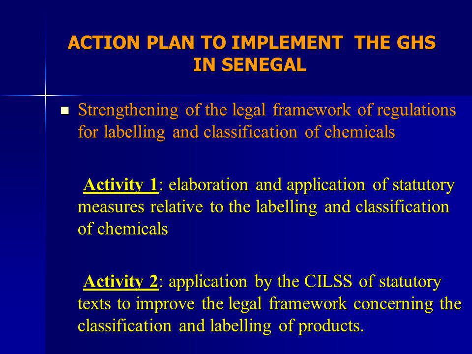 ACTION PLAN TO IMPLEMENT THE GHS IN SENEGAL ACTION PLAN TO IMPLEMENT THE GHS IN SENEGAL Strengthening of the legal framework of regulations for labelling and classification of chemicals Strengthening of the legal framework of regulations for labelling and classification of chemicals Activity 1: elaboration and application of statutory measures relative to the labelling and classification of chemicals Activity 1: elaboration and application of statutory measures relative to the labelling and classification of chemicals Activity 2: application by the CILSS of statutory texts to improve the legal framework concerning the classification and labelling of products.