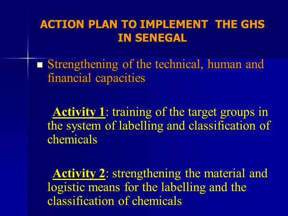 ACTION PLAN TO IMPLEMENT THE GHS IN SENEGAL Strengthening of the technical, human and financial capacities Strengthening of the technical, human and financial capacities Activity 1: training of the target groups in the system of labelling and classification of chemicals Activity 1: training of the target groups in the system of labelling and classification of chemicals Activity 2: strengthening the material and logistic means for the labelling and the classification of chemicals Activity 2: strengthening the material and logistic means for the labelling and the classification of chemicals