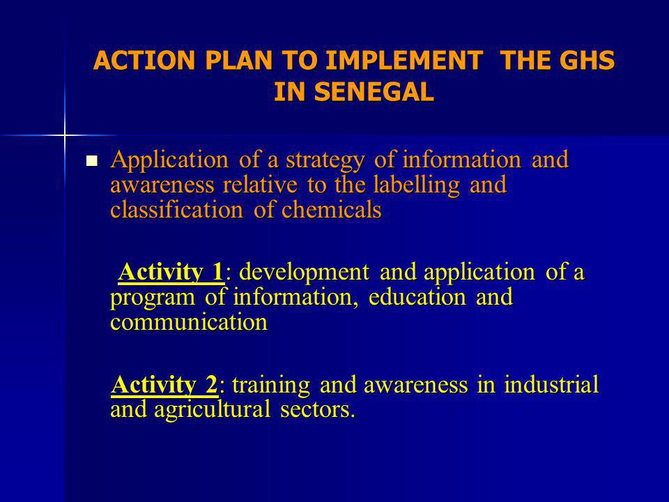 ACTION PLAN TO IMPLEMENT THE GHS IN SENEGAL Application of a strategy of information and awareness relative to the labelling and classification of chemicals Application of a strategy of information and awareness relative to the labelling and classification of chemicals Activity 1: development and application of a program of information, education and communication Activity 1: development and application of a program of information, education and communication Activity 2: training and awareness in industrial and agricultural sectors.