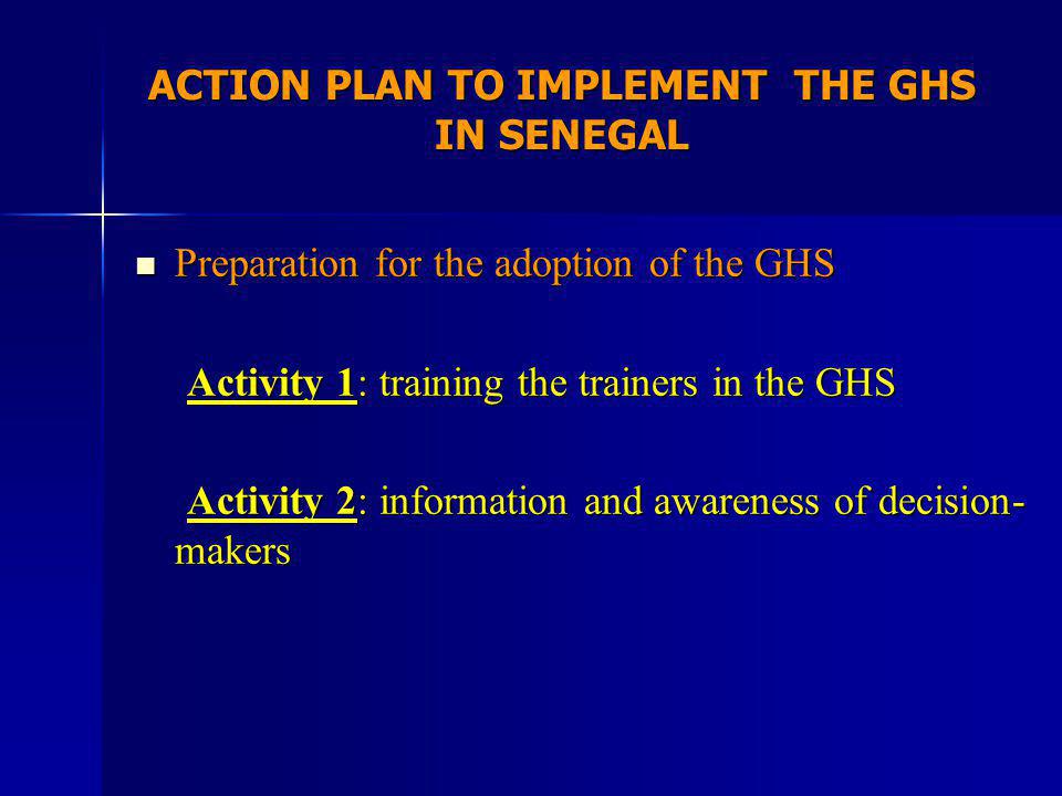 ACTION PLAN TO IMPLEMENT THE GHS IN SENEGAL Preparation for the adoption of the GHS Preparation for the adoption of the GHS Activity 1: training the trainers in the GHS Activity 1: training the trainers in the GHS Activity 2: information and awareness of decision- makers Activity 2: information and awareness of decision- makers