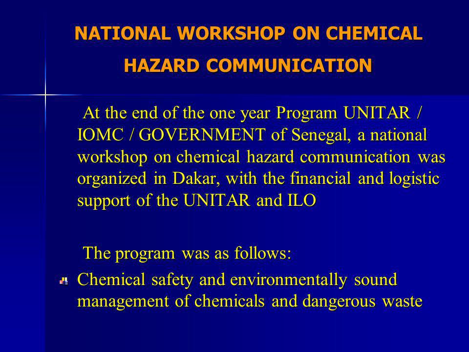 NATIONAL WORKSHOP ON CHEMICAL HAZARD COMMUNICATION At the end of the one year Program UNITAR / IOMC / GOVERNMENT of Senegal, a national workshop on chemical hazard communication was organized in Dakar, with the financial and logistic support of the UNITAR and ILO At the end of the one year Program UNITAR / IOMC / GOVERNMENT of Senegal, a national workshop on chemical hazard communication was organized in Dakar, with the financial and logistic support of the UNITAR and ILO The program was as follows: The program was as follows: Chemical safety and environmentally sound management of chemicals and dangerous waste