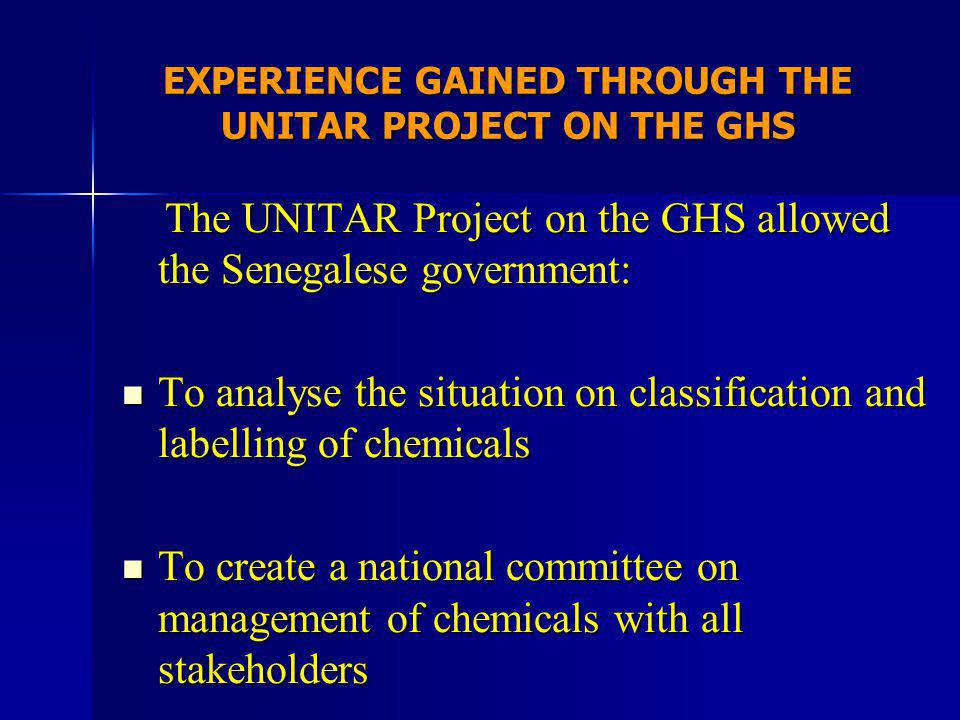 EXPERIENCE GAINED THROUGH THE UNITAR PROJECT ON THE GHS The UNITAR Project on the GHS allowed the Senegalese government: The UNITAR Project on the GHS allowed the Senegalese government: To analyse the situation on classification and labelling of chemicals To analyse the situation on classification and labelling of chemicals To create a national committee on management of chemicals with all stakeholders To create a national committee on management of chemicals with all stakeholders