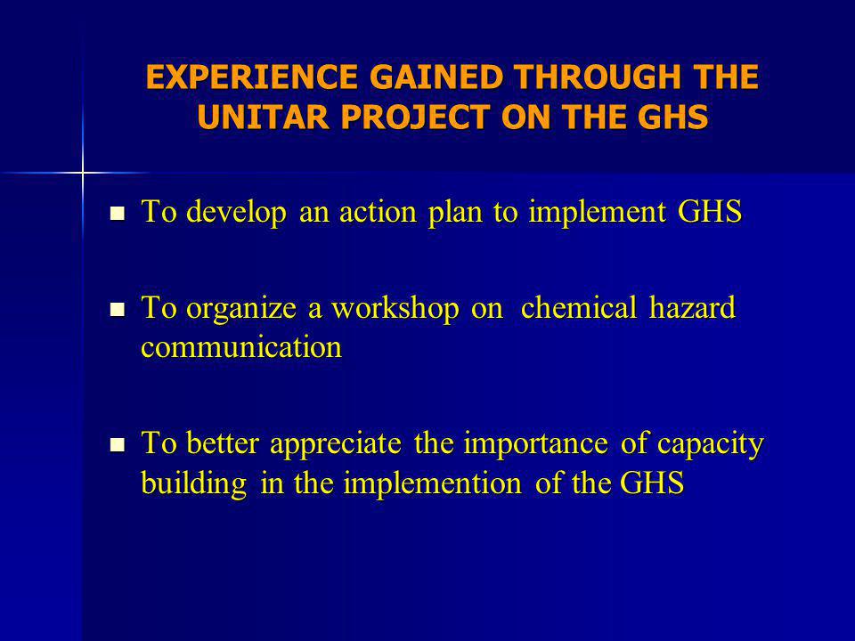 EXPERIENCE GAINED THROUGH THE UNITAR PROJECT ON THE GHS To develop an action plan to implement GHS To develop an action plan to implement GHS To organize a workshop on chemical hazard communication To organize a workshop on chemical hazard communication To better appreciate the importance of capacity building in the implemention of the GHS To better appreciate the importance of capacity building in the implemention of the GHS
