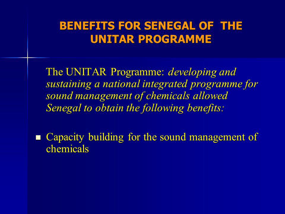 BENEFITS FOR SENEGAL OF THE UNITAR PROGRAMME The UNITAR Programme: developing and sustaining a national integrated programme for sound management of chemicals allowed Senegal to obtain the following benefits: The UNITAR Programme: developing and sustaining a national integrated programme for sound management of chemicals allowed Senegal to obtain the following benefits: Capacity building for the sound management of chemicals Capacity building for the sound management of chemicals