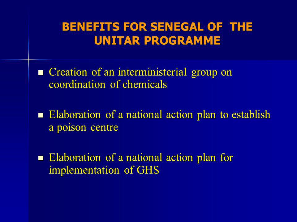 BENEFITS FOR SENEGAL OF THE UNITAR PROGRAMME Creation of an interministerial group on coordination of chemicals Creation of an interministerial group on coordination of chemicals Elaboration of a national action plan to establish a poison centre Elaboration of a national action plan to establish a poison centre Elaboration of a national action plan for implementation of GHS Elaboration of a national action plan for implementation of GHS
