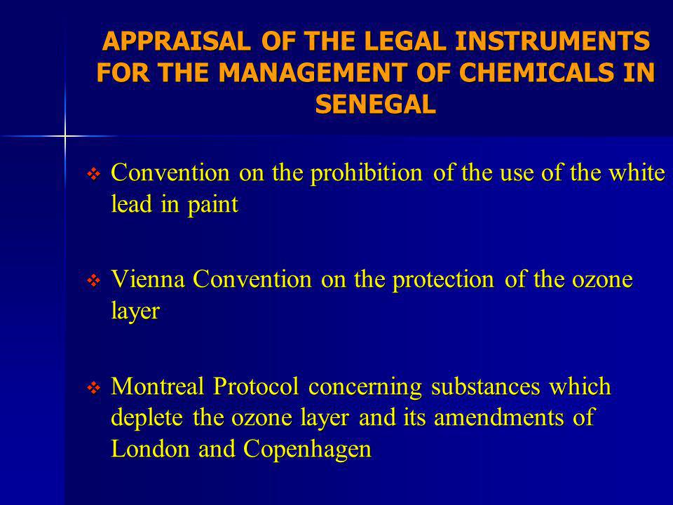 APPRAISAL OF THE LEGAL INSTRUMENTS FOR THE MANAGEMENT OF CHEMICALS IN SENEGAL Convention on the prohibition of the use of the white lead in paint Convention on the prohibition of the use of the white lead in paint Vienna Convention on the protection of the ozone layer Vienna Convention on the protection of the ozone layer Montreal Protocol concerning substances which deplete the ozone layer and its amendments of London and Copenhagen Montreal Protocol concerning substances which deplete the ozone layer and its amendments of London and Copenhagen
