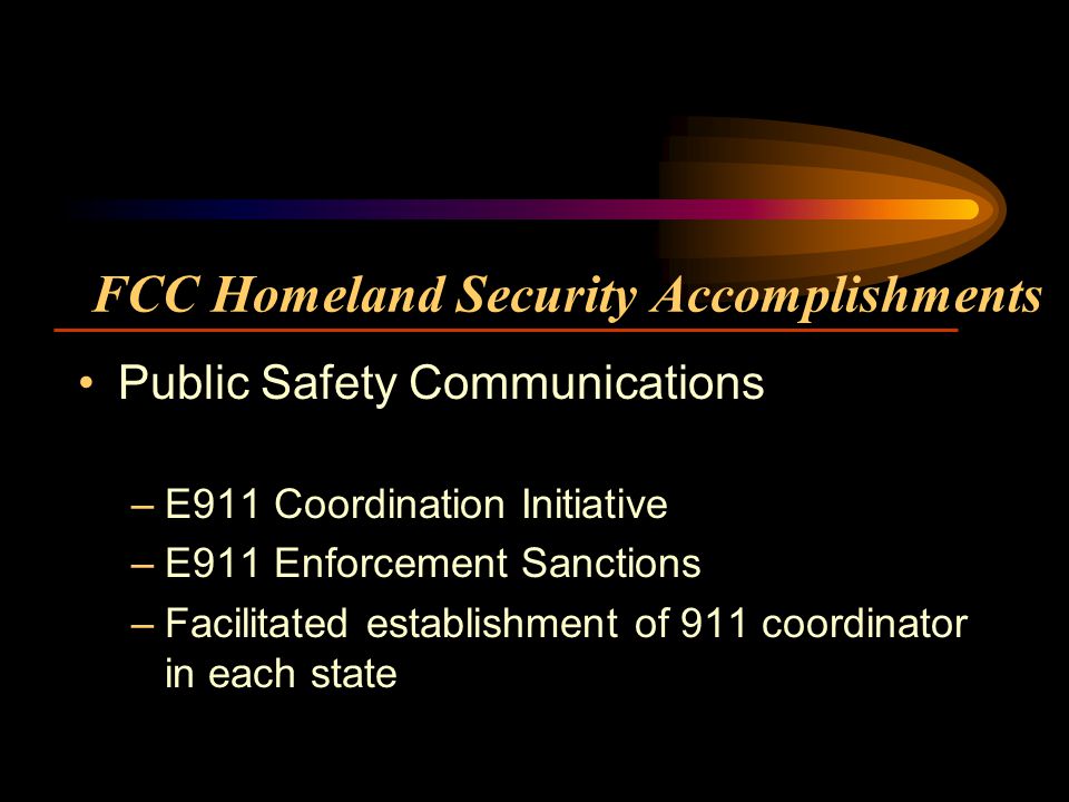 FCC Homeland Security Accomplishments Public Safety Communications –E911 Coordination Initiative –E911 Enforcement Sanctions –Facilitated establishment of 911 coordinator in each state