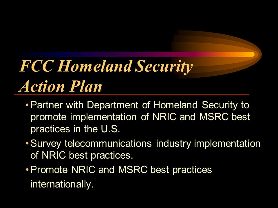 FCC Homeland Security Action Plan Partner with Department of Homeland Security to promote implementation of NRIC and MSRC best practices in the U.S.