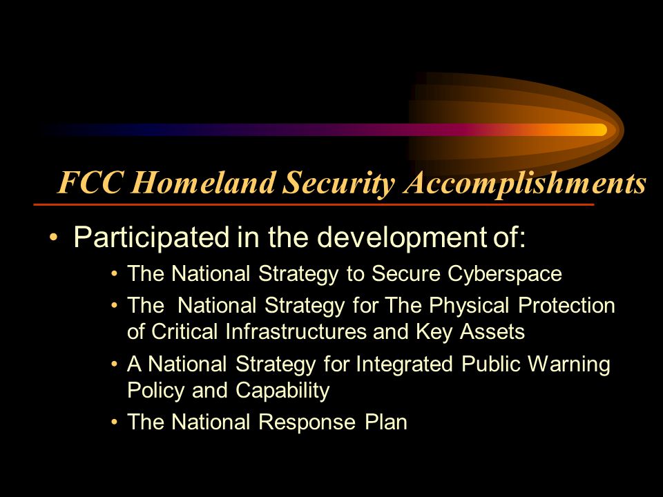 FCC Homeland Security Accomplishments Participated in the development of: The National Strategy to Secure Cyberspace The National Strategy for The Physical Protection of Critical Infrastructures and Key Assets A National Strategy for Integrated Public Warning Policy and Capability The National Response Plan