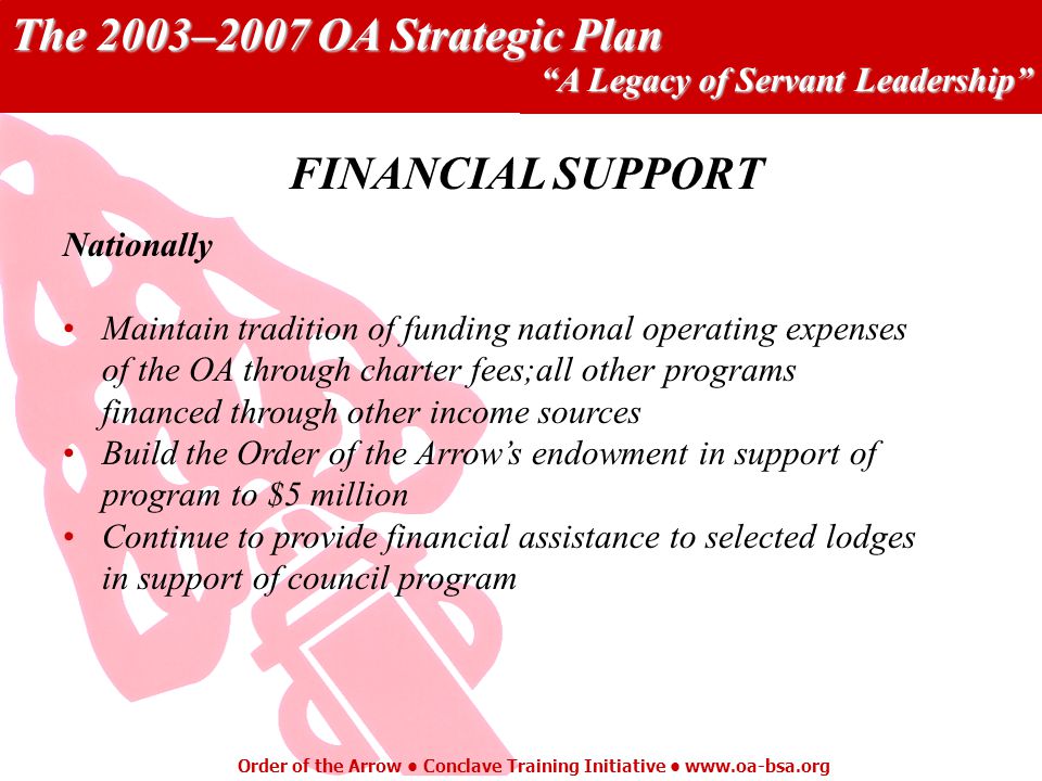 The 2003–2007 OA Strategic Plan A Legacy of Servant Leadership Order of the Arrow Conclave Training Initiative   Nationally Maintain tradition of funding national operating expenses of the OA through charter fees;all other programs financed through other income sources Build the Order of the Arrows endowment in support of program to $5 million Continue to provide financial assistance to selected lodges in support of council program FINANCIAL SUPPORT