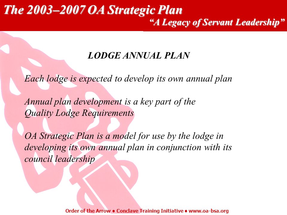 The 2003–2007 OA Strategic Plan A Legacy of Servant Leadership Order of the Arrow Conclave Training Initiative   LODGE ANNUAL PLAN Each lodge is expected to develop its own annual plan Annual plan development is a key part of the Quality Lodge Requirements OA Strategic Plan is a model for use by the lodge in developing its own annual plan in conjunction with its council leadership