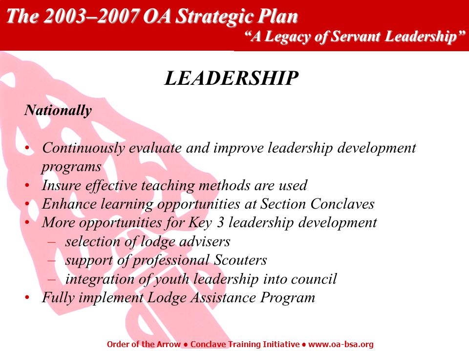 The 2003–2007 OA Strategic Plan A Legacy of Servant Leadership Order of the Arrow Conclave Training Initiative   Nationally Continuously evaluate and improve leadership development programs Insure effective teaching methods are used Enhance learning opportunities at Section Conclaves More opportunities for Key 3 leadership development –selection of lodge advisers –support of professional Scouters –integration of youth leadership into council Fully implement Lodge Assistance Program LEADERSHIP