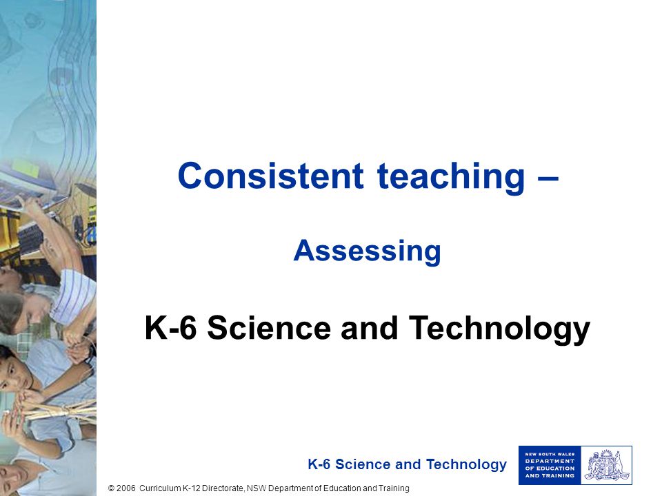 K-6 Science and Technology Consistent teaching – Assessing K-6 Science and Technology © 2006 Curriculum K-12 Directorate, NSW Department of Education and Training